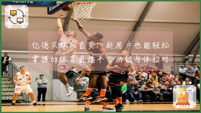 亿德买球网首页：新用户也能轻松掌握的体育直播平台功能与体验对比
