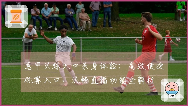 意甲买球入口亲身体验：高效便捷观赛入口，流畅直播功能全解析