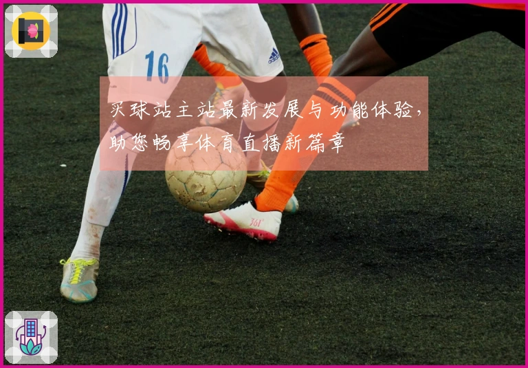 买球站主站最新发展与功能体验，助您畅享体育直播新篇章