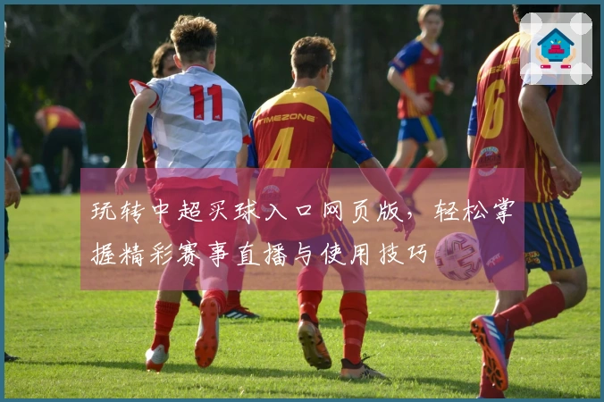 玩转中超买球入口网页版，轻松掌握精彩赛事直播与使用技巧