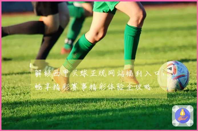 解锁西甲买球正规网站福利入口，畅享精彩赛事精彩体验全攻略
